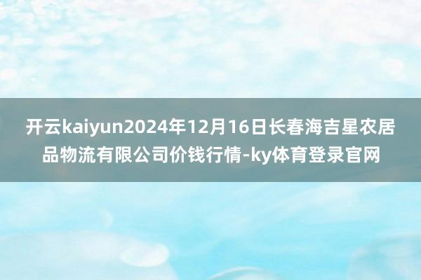 开云kaiyun2024年12月16日长春海吉星农居品物流有限公司价钱行情-ky体育登录官网