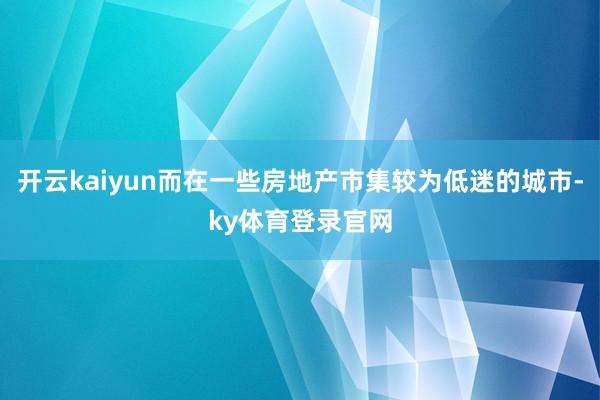 开云kaiyun而在一些房地产市集较为低迷的城市-ky体育登录官网