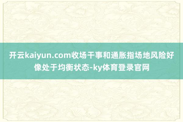 开云kaiyun.com收场干事和通胀指场地风险好像处于均衡状态-ky体育登录官网