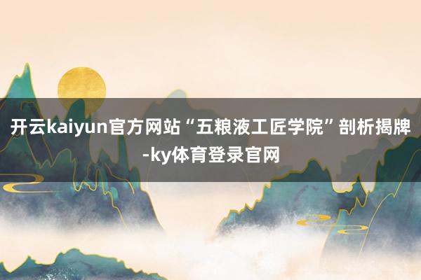开云kaiyun官方网站“五粮液工匠学院”剖析揭牌-ky体育登录官网