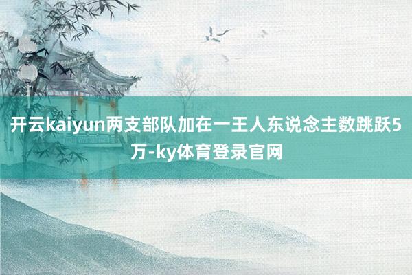 开云kaiyun两支部队加在一王人东说念主数跳跃5万-ky体育登录官网