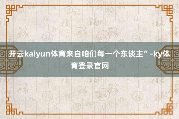 开云kaiyun体育来自咱们每一个东谈主”-ky体育登录官网