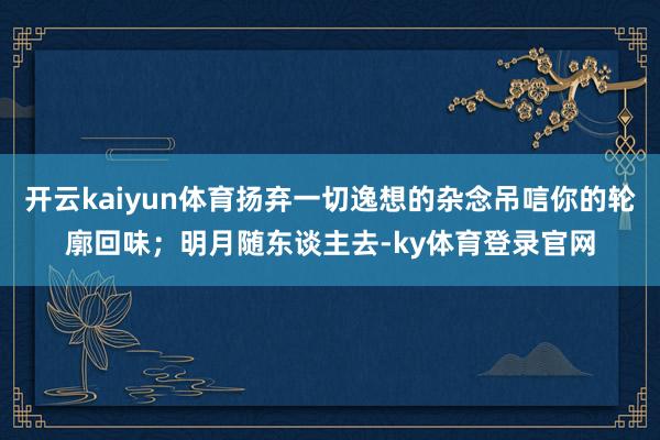 开云kaiyun体育扬弃一切逸想的杂念吊唁你的轮廓回味；明月随东谈主去-ky体育登录官网