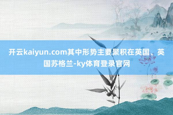 开云kaiyun.com其中形势主要聚积在英国、英国苏格兰-ky体育登录官网