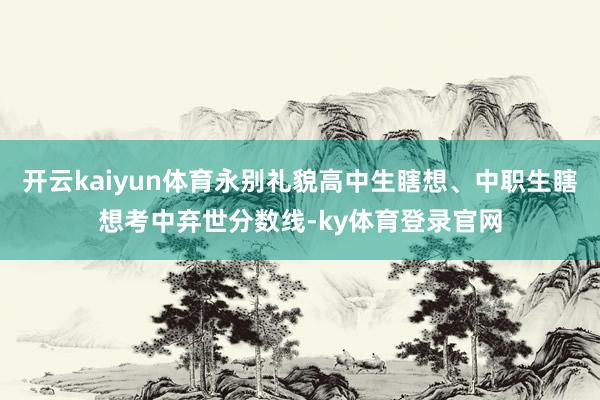 开云kaiyun体育永别礼貌高中生瞎想、中职生瞎想考中弃世分数线-ky体育登录官网