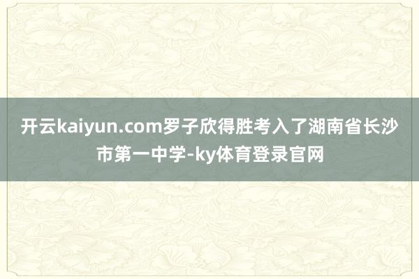 开云kaiyun.com罗子欣得胜考入了湖南省长沙市第一中学-ky体育登录官网