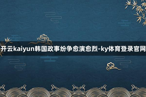 开云kaiyun韩国政事纷争愈演愈烈-ky体育登录官网