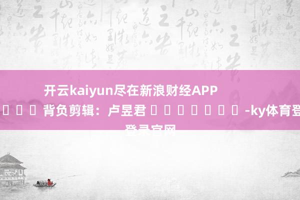开云kaiyun尽在新浪财经APP            						背负剪辑：卢昱君 							-ky体育登录官网