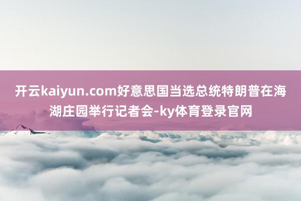 开云kaiyun.com好意思国当选总统特朗普在海湖庄园举行记者会-ky体育登录官网