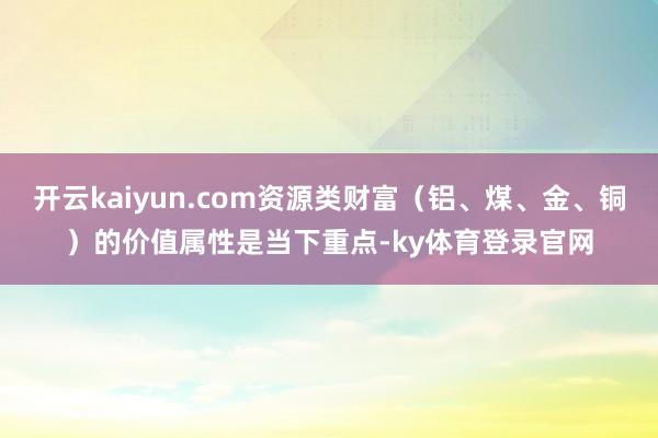 开云kaiyun.com资源类财富(铝、煤、金、铜)的价值属性是当下重点-ky体育登录官网