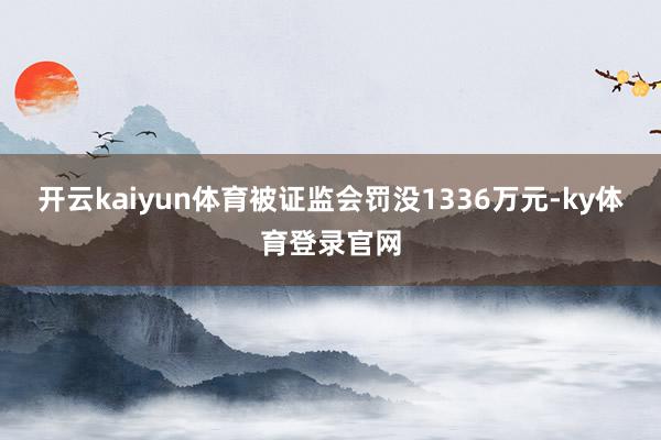 开云kaiyun体育被证监会罚没1336万元-ky体育登录官网