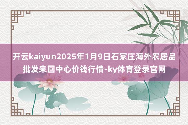 开云kaiyun2025年1月9日石家庄海外农居品批发来回中心价钱行情-ky体育登录官网