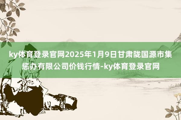 ky体育登录官网2025年1月9日甘肃陇国源市集惩办有限公司价钱行情-ky体育登录官网