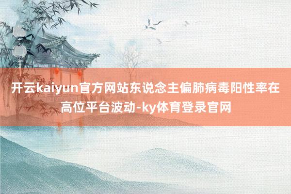 开云kaiyun官方网站东说念主偏肺病毒阳性率在高位平台波动-ky体育登录官网