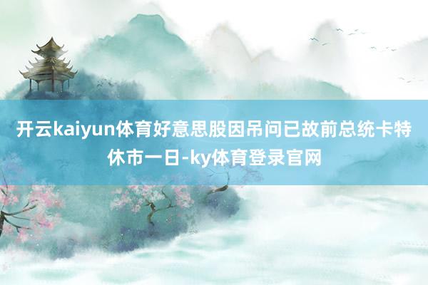开云kaiyun体育好意思股因吊问已故前总统卡特休市一日-ky体育登录官网