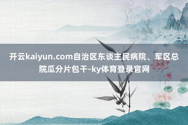 开云kaiyun.com自治区东谈主民病院、军区总院瓜分片包干-ky体育登录官网