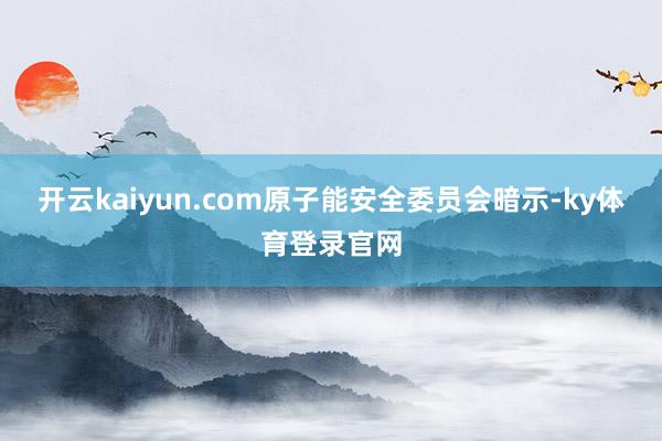 开云kaiyun.com原子能安全委员会暗示-ky体育登录官网
