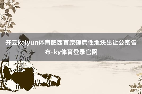 开云kaiyun体育肥西首宗磋磨性地块出让公密告布-ky体育登录官网