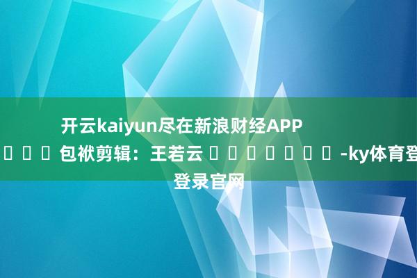 开云kaiyun尽在新浪财经APP            						包袱剪辑：王若云 							-ky体育登录官网