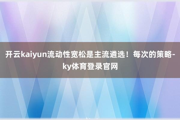 开云kaiyun流动性宽松是主流遴选!每次的策略-ky体育登录官网
