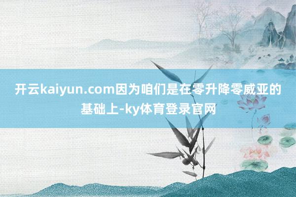 开云kaiyun.com因为咱们是在零升降零威亚的基础上-ky体育登录官网