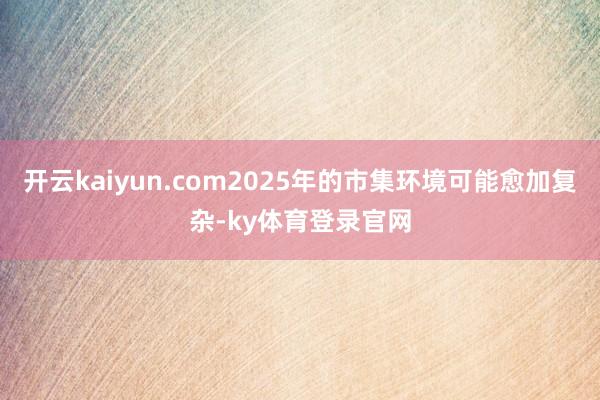 开云kaiyun.com2025年的市集环境可能愈加复杂-ky体育登录官网