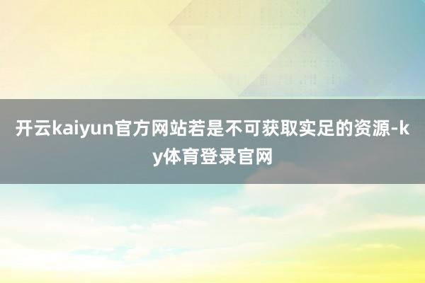 开云kaiyun官方网站若是不可获取实足的资源-ky体育登录官网