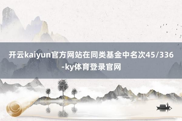 开云kaiyun官方网站在同类基金中名次45/336-ky体育登录官网
