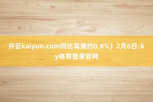 开云kaiyun.com同比高潮约0.9%)2月6日-ky体育登录官网