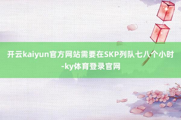 开云kaiyun官方网站需要在SKP列队七八个小时-ky体育登录官网