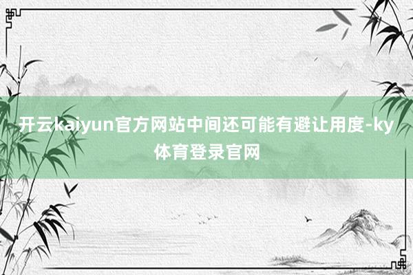 开云kaiyun官方网站中间还可能有避让用度-ky体育登录官网