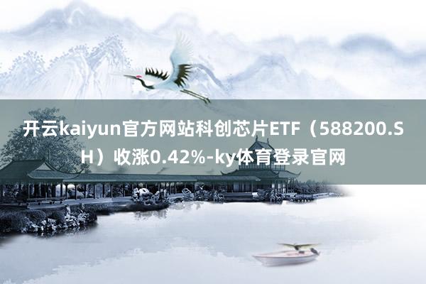 开云kaiyun官方网站科创芯片ETF（588200.SH）收涨0.42%-ky体育登录官网