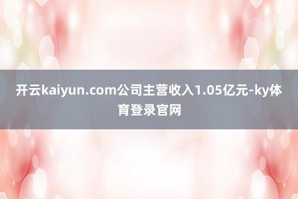 开云kaiyun.com公司主营收入1.05亿元-ky体育登录官网