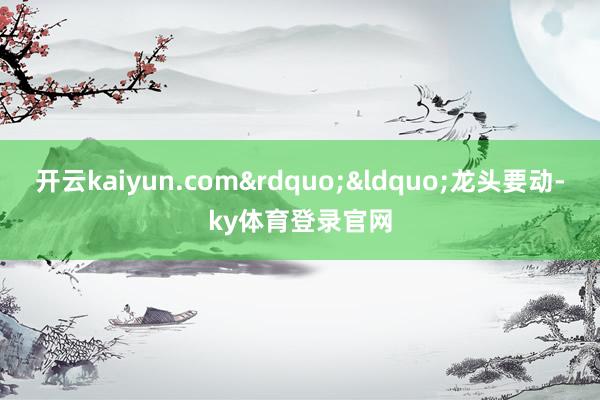 开云kaiyun.com&rdquo;&ldquo;龙头要动-ky体育登录官网