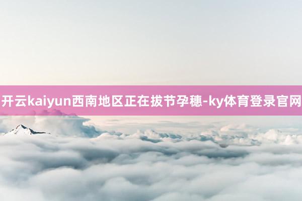 开云kaiyun西南地区正在拔节孕穗-ky体育登录官网
