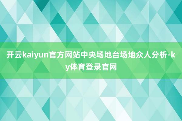 开云kaiyun官方网站中央场地台场地众人分析-ky体育登录官网