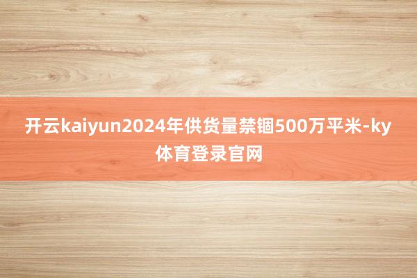 开云kaiyun2024年供货量禁锢500万平米-ky体育登录官网