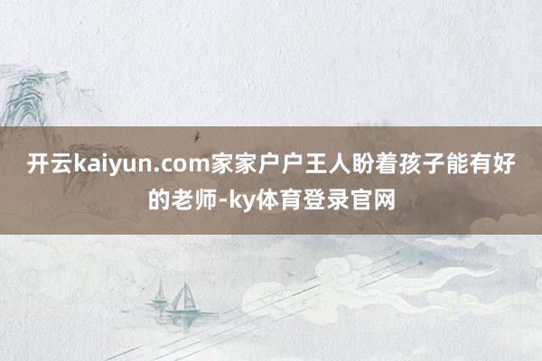 开云kaiyun.com家家户户王人盼着孩子能有好的老师-ky体育登录官网