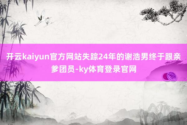开云kaiyun官方网站失踪24年的谢浩男终于跟亲爹团员-ky体育登录官网