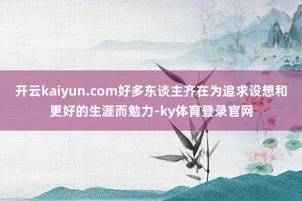 开云kaiyun.com好多东谈主齐在为追求设想和更好的生涯而勉力-ky体育登录官网
