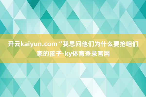 开云kaiyun.com“我思问他们为什么要抢咱们家的孩子-ky体育登录官网