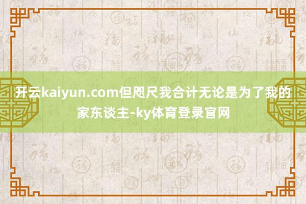 开云kaiyun.com但咫尺我合计无论是为了我的家东谈主-ky体育登录官网