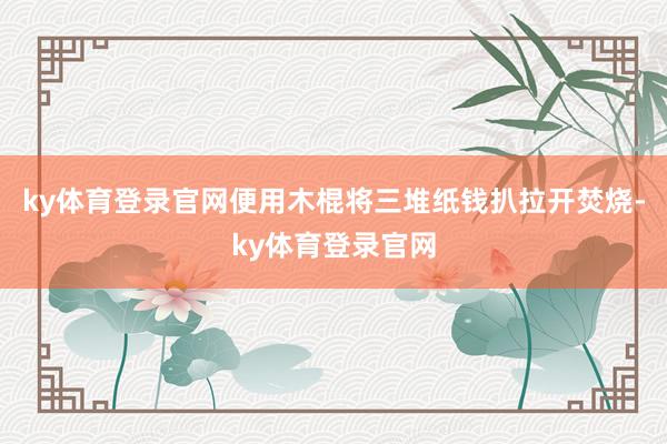 ky体育登录官网便用木棍将三堆纸钱扒拉开焚烧-ky体育登录官网