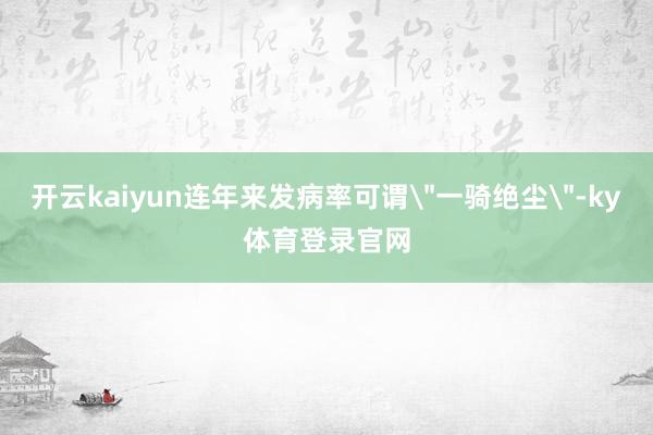 开云kaiyun连年来发病率可谓