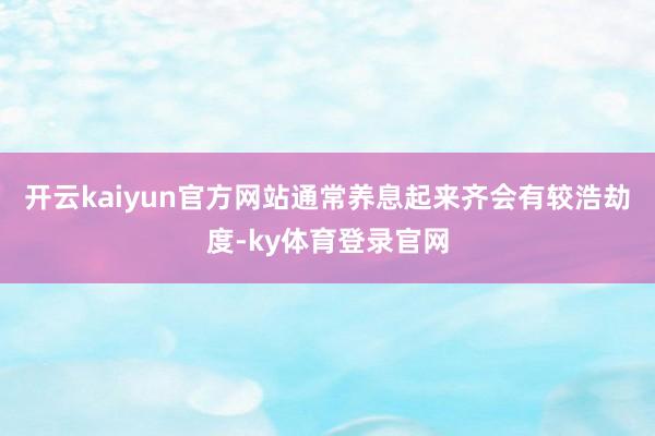 开云kaiyun官方网站通常养息起来齐会有较浩劫度-ky体育登录官网