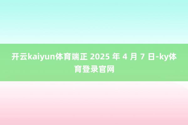开云kaiyun体育端正 2025 年 4 月 7 日-ky体育登录官网