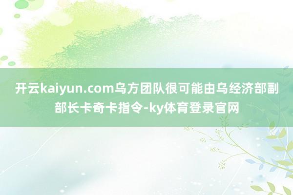 开云kaiyun.com乌方团队很可能由乌经济部副部长卡奇卡指令-ky体育登录官网