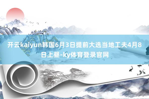 开云kaiyun韩国6月3日提前大选当地工夫4月8日上昼-ky体育登录官网