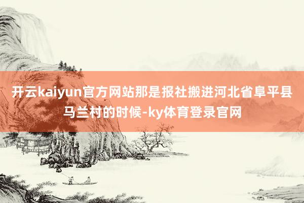 开云kaiyun官方网站那是报社搬进河北省阜平县马兰村的时候-ky体育登录官网