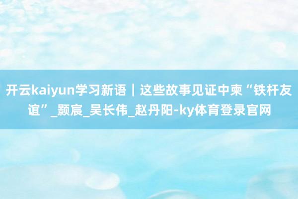 开云kaiyun学习新语｜这些故事见证中柬“铁杆友谊”_颢宸_吴长伟_赵丹阳-ky体育登录官网